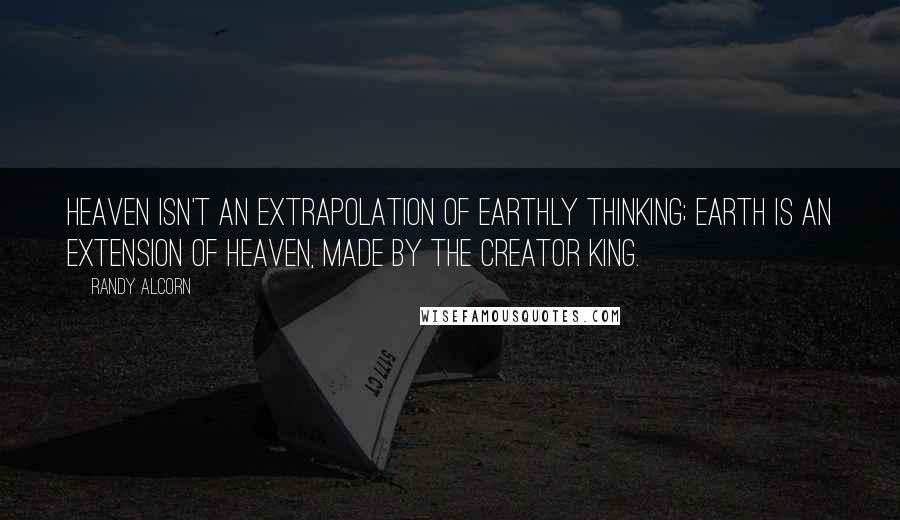 Randy Alcorn Quotes: Heaven isn't an extrapolation of earthly thinking; Earth is an extension of Heaven, made by the Creator King.