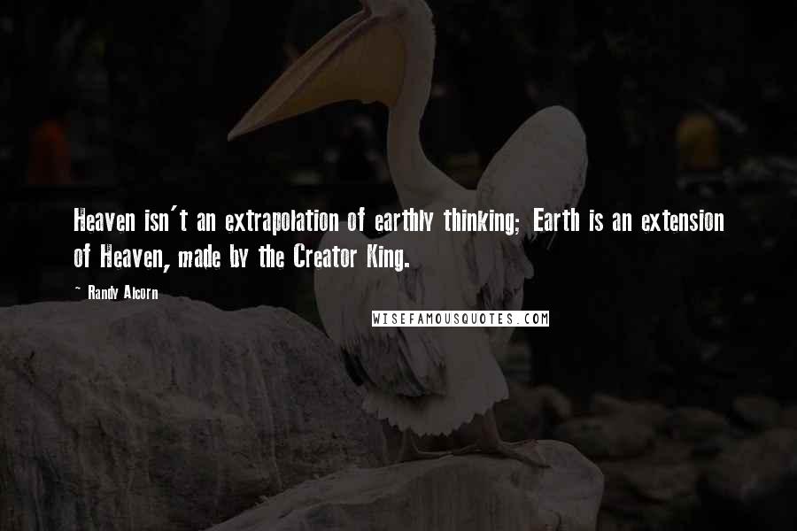 Randy Alcorn Quotes: Heaven isn't an extrapolation of earthly thinking; Earth is an extension of Heaven, made by the Creator King.