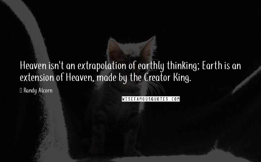 Randy Alcorn Quotes: Heaven isn't an extrapolation of earthly thinking; Earth is an extension of Heaven, made by the Creator King.