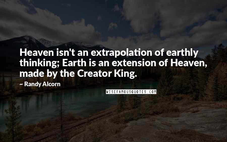 Randy Alcorn Quotes: Heaven isn't an extrapolation of earthly thinking; Earth is an extension of Heaven, made by the Creator King.