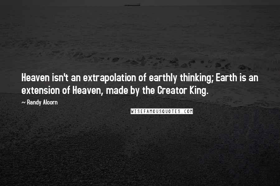 Randy Alcorn Quotes: Heaven isn't an extrapolation of earthly thinking; Earth is an extension of Heaven, made by the Creator King.