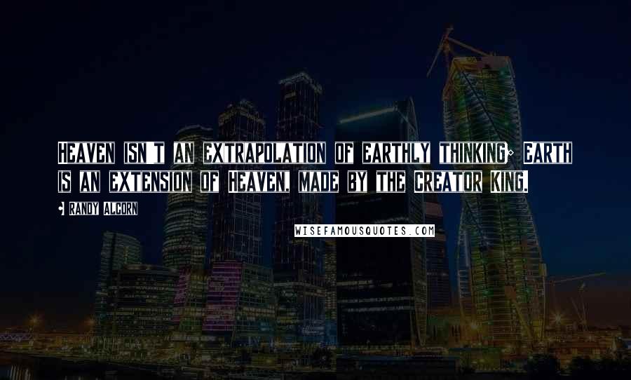 Randy Alcorn Quotes: Heaven isn't an extrapolation of earthly thinking; Earth is an extension of Heaven, made by the Creator King.