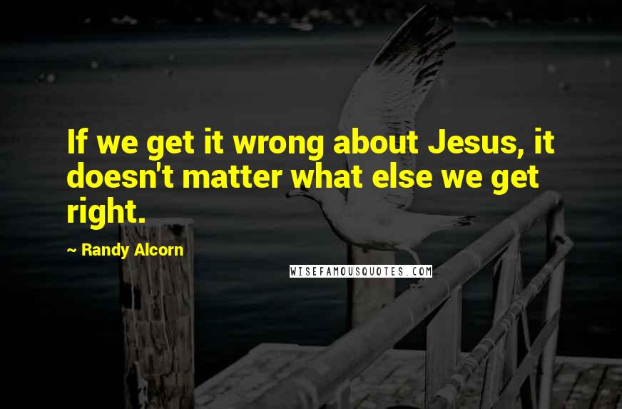 Randy Alcorn Quotes: If we get it wrong about Jesus, it doesn't matter what else we get right.