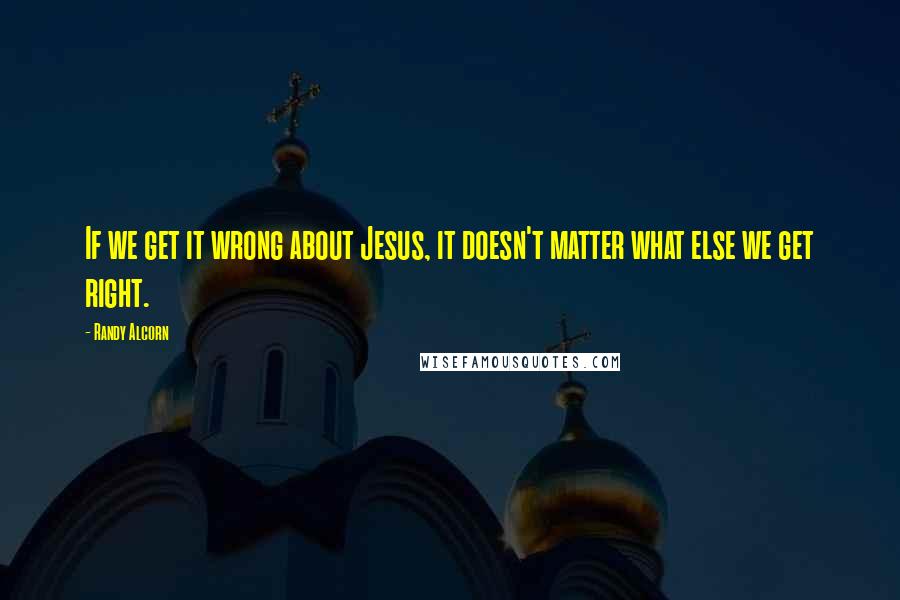 Randy Alcorn Quotes: If we get it wrong about Jesus, it doesn't matter what else we get right.