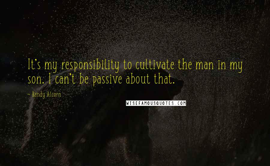 Randy Alcorn Quotes: It's my responsibility to cultivate the man in my son. I can't be passive about that.