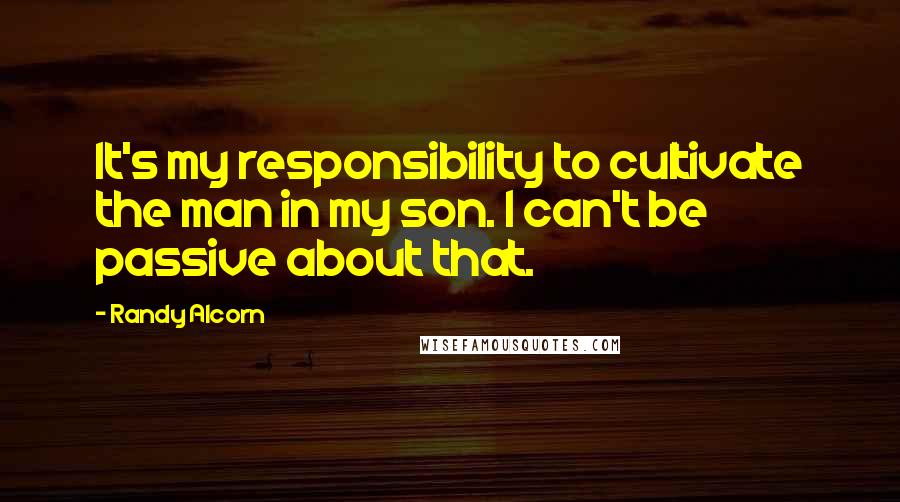 Randy Alcorn Quotes: It's my responsibility to cultivate the man in my son. I can't be passive about that.