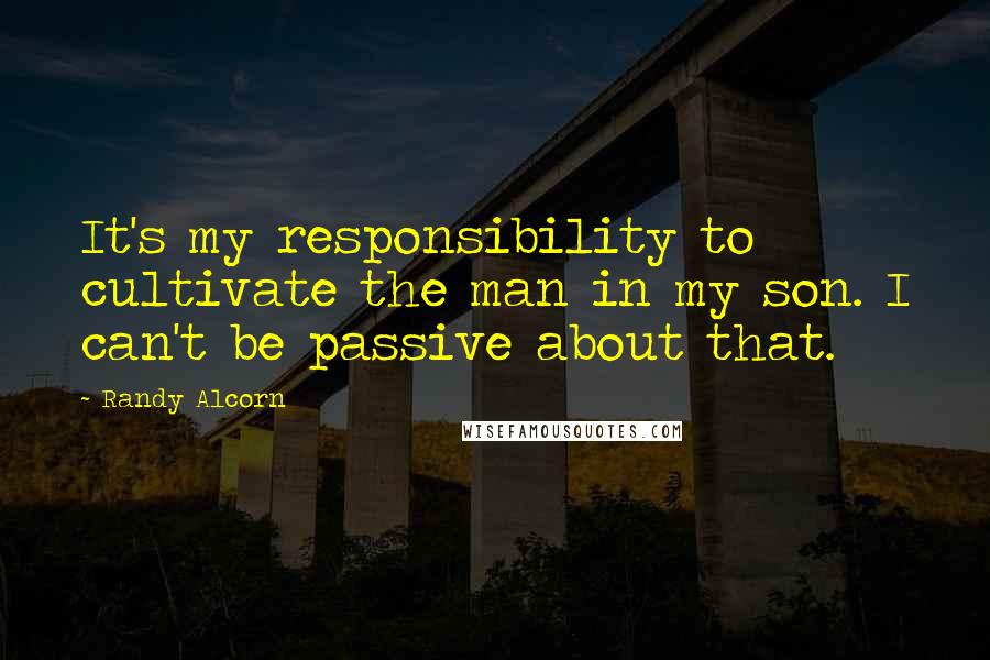 Randy Alcorn Quotes: It's my responsibility to cultivate the man in my son. I can't be passive about that.