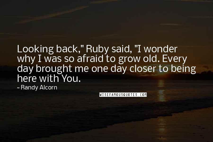 Randy Alcorn Quotes: Looking back," Ruby said, "I wonder why I was so afraid to grow old. Every day brought me one day closer to being here with You.