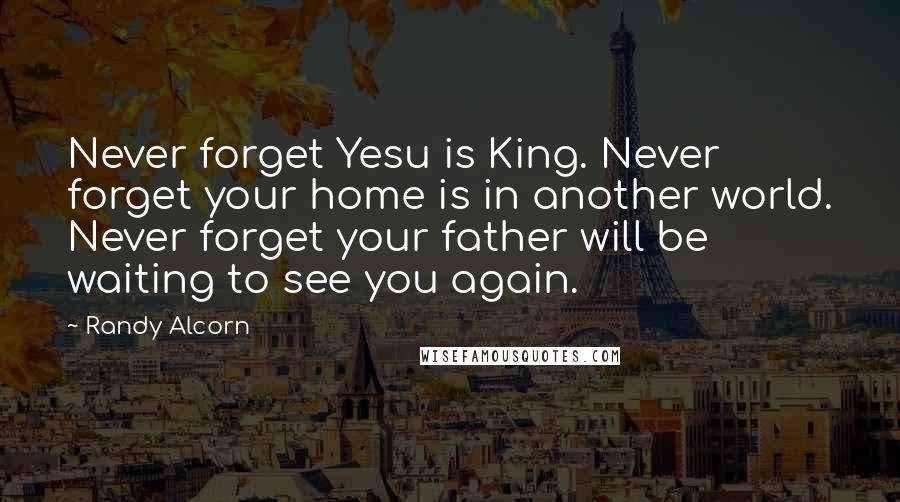 Randy Alcorn Quotes: Never forget Yesu is King. Never forget your home is in another world. Never forget your father will be waiting to see you again.