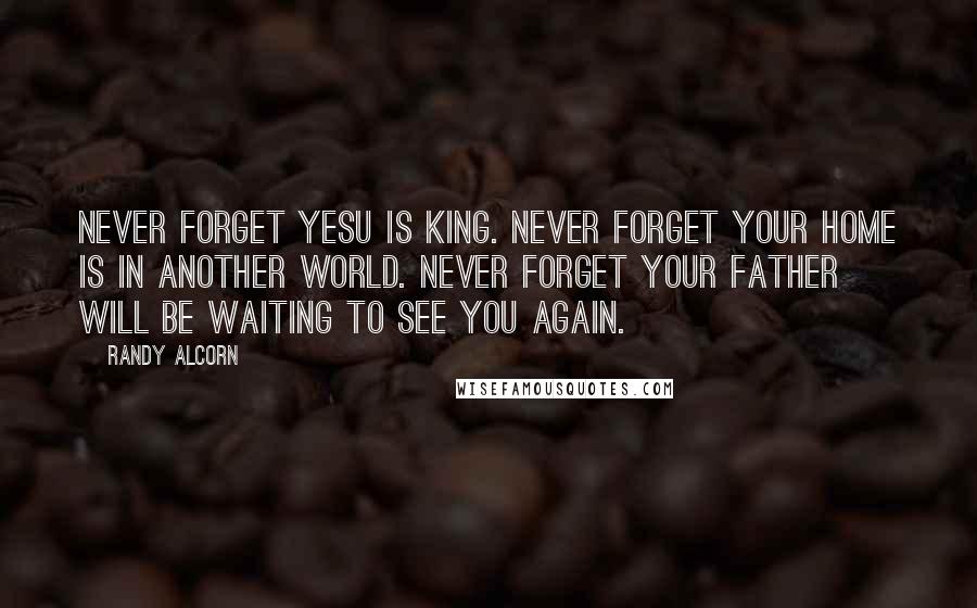 Randy Alcorn Quotes: Never forget Yesu is King. Never forget your home is in another world. Never forget your father will be waiting to see you again.