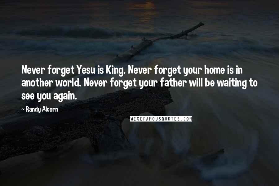 Randy Alcorn Quotes: Never forget Yesu is King. Never forget your home is in another world. Never forget your father will be waiting to see you again.