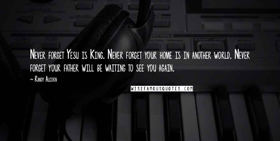 Randy Alcorn Quotes: Never forget Yesu is King. Never forget your home is in another world. Never forget your father will be waiting to see you again.