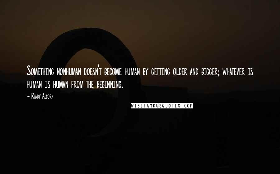 Randy Alcorn Quotes: Something nonhuman doesn't become human by getting older and bigger; whatever is human is human from the beginning.