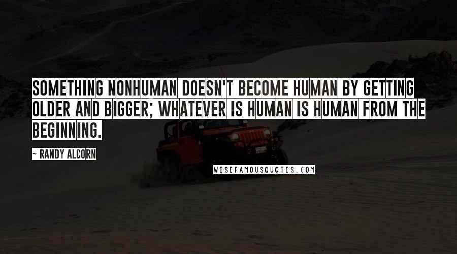 Randy Alcorn Quotes: Something nonhuman doesn't become human by getting older and bigger; whatever is human is human from the beginning.