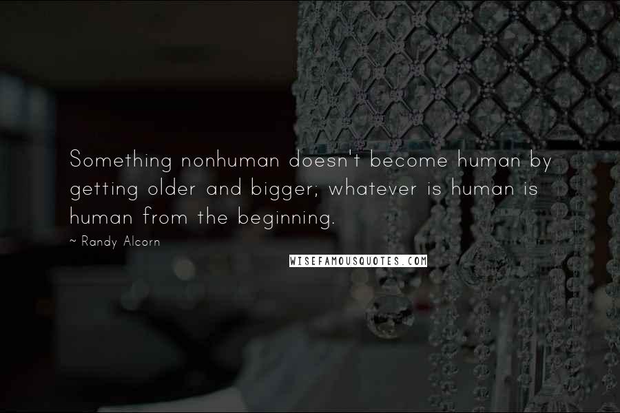 Randy Alcorn Quotes: Something nonhuman doesn't become human by getting older and bigger; whatever is human is human from the beginning.