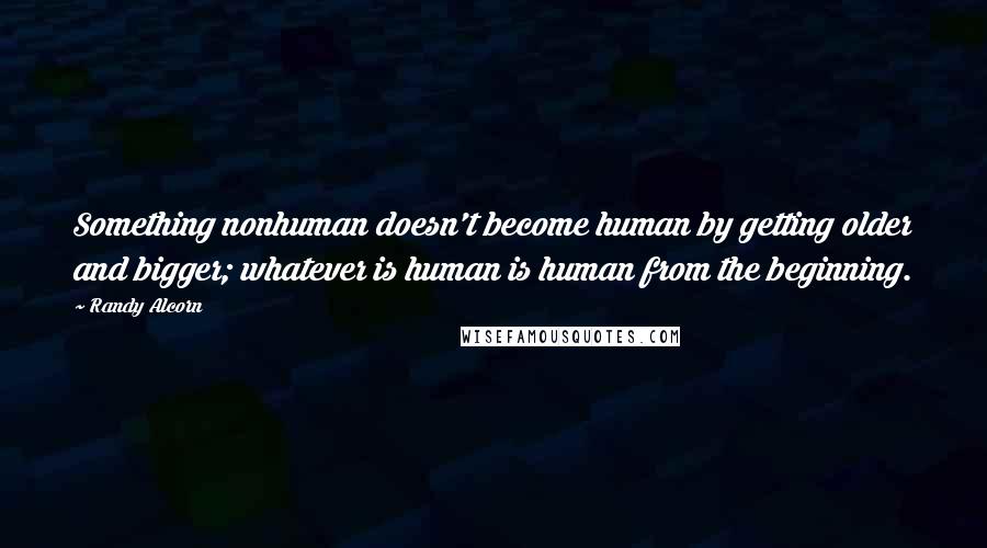 Randy Alcorn Quotes: Something nonhuman doesn't become human by getting older and bigger; whatever is human is human from the beginning.