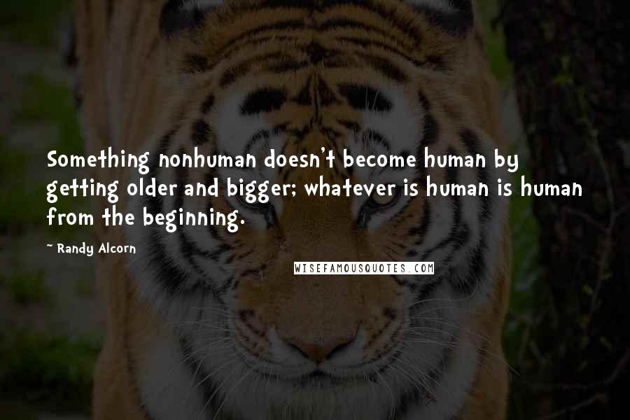 Randy Alcorn Quotes: Something nonhuman doesn't become human by getting older and bigger; whatever is human is human from the beginning.