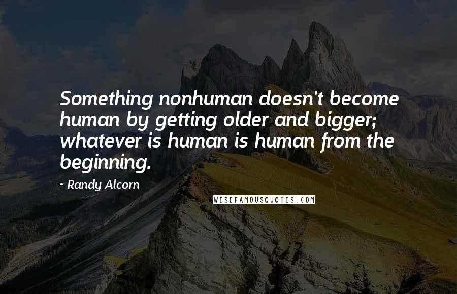 Randy Alcorn Quotes: Something nonhuman doesn't become human by getting older and bigger; whatever is human is human from the beginning.