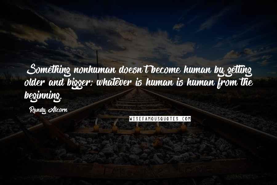 Randy Alcorn Quotes: Something nonhuman doesn't become human by getting older and bigger; whatever is human is human from the beginning.