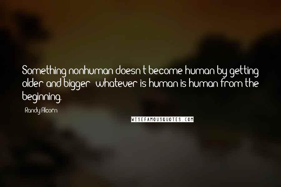 Randy Alcorn Quotes: Something nonhuman doesn't become human by getting older and bigger; whatever is human is human from the beginning.