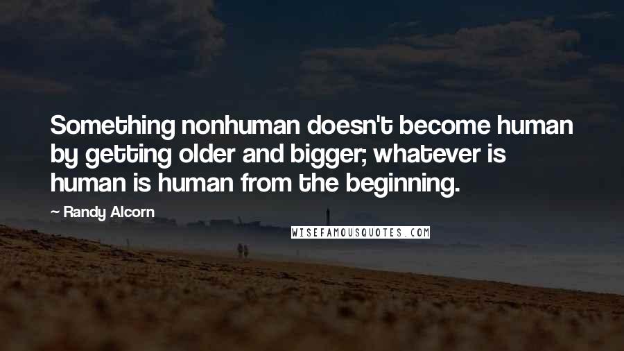 Randy Alcorn Quotes: Something nonhuman doesn't become human by getting older and bigger; whatever is human is human from the beginning.