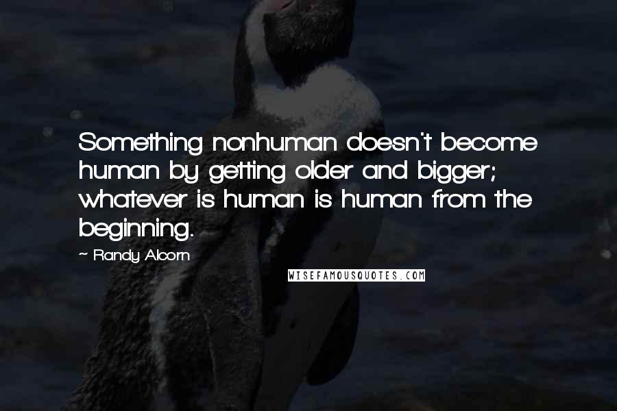 Randy Alcorn Quotes: Something nonhuman doesn't become human by getting older and bigger; whatever is human is human from the beginning.