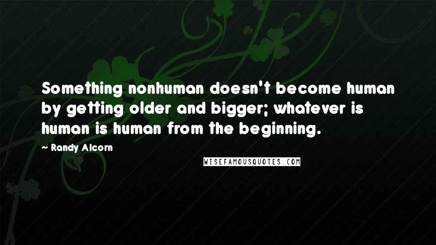 Randy Alcorn Quotes: Something nonhuman doesn't become human by getting older and bigger; whatever is human is human from the beginning.