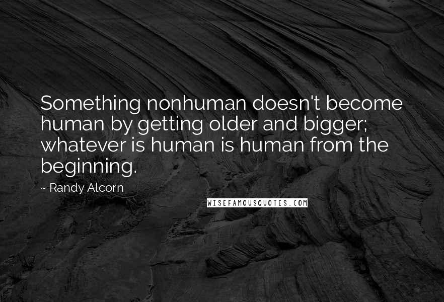 Randy Alcorn Quotes: Something nonhuman doesn't become human by getting older and bigger; whatever is human is human from the beginning.