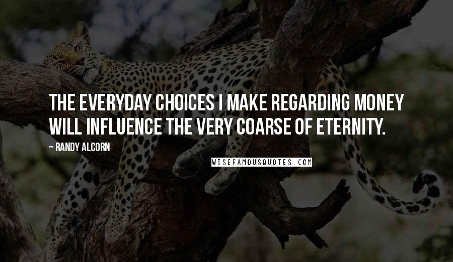 Randy Alcorn Quotes: The everyday choices I make regarding money will influence the very coarse of eternity.