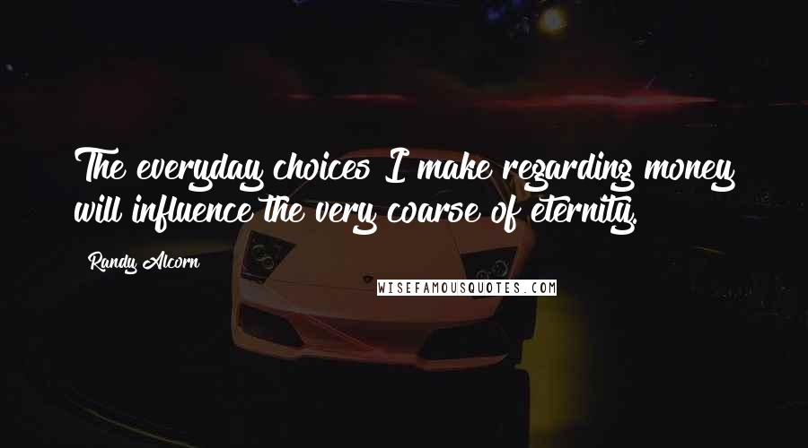 Randy Alcorn Quotes: The everyday choices I make regarding money will influence the very coarse of eternity.