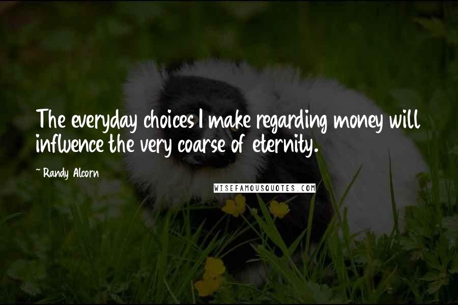 Randy Alcorn Quotes: The everyday choices I make regarding money will influence the very coarse of eternity.