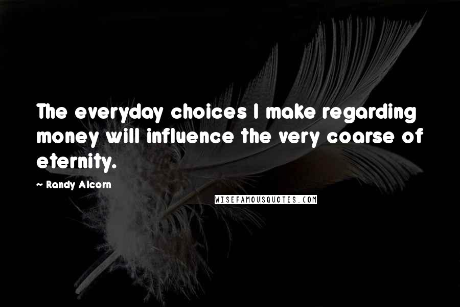 Randy Alcorn Quotes: The everyday choices I make regarding money will influence the very coarse of eternity.