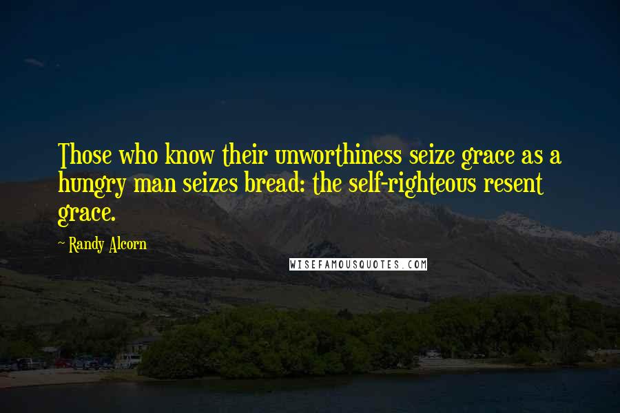 Randy Alcorn Quotes: Those who know their unworthiness seize grace as a hungry man seizes bread: the self-righteous resent grace.