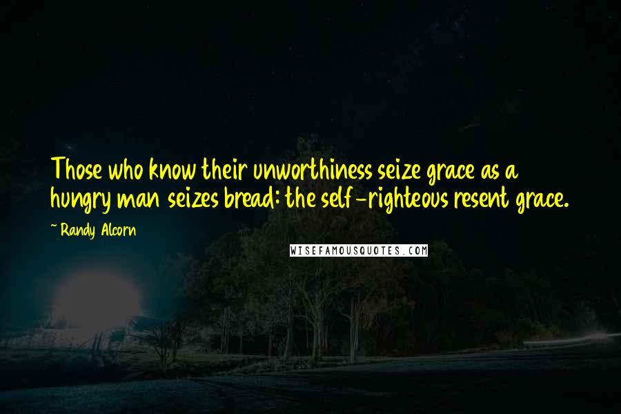 Randy Alcorn Quotes: Those who know their unworthiness seize grace as a hungry man seizes bread: the self-righteous resent grace.