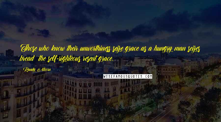 Randy Alcorn Quotes: Those who know their unworthiness seize grace as a hungry man seizes bread: the self-righteous resent grace.