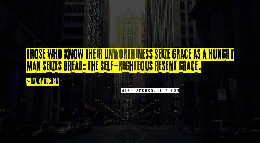 Randy Alcorn Quotes: Those who know their unworthiness seize grace as a hungry man seizes bread: the self-righteous resent grace.