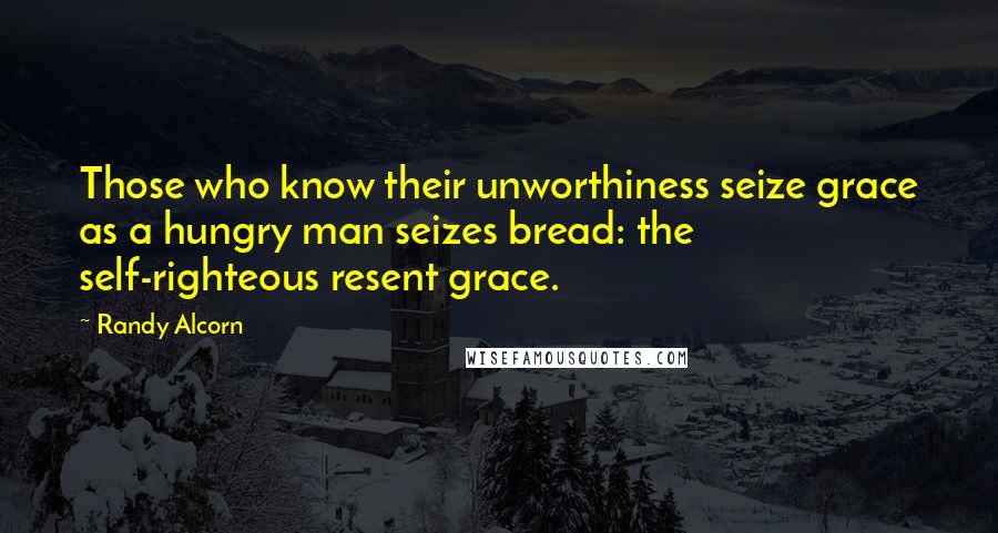 Randy Alcorn Quotes: Those who know their unworthiness seize grace as a hungry man seizes bread: the self-righteous resent grace.