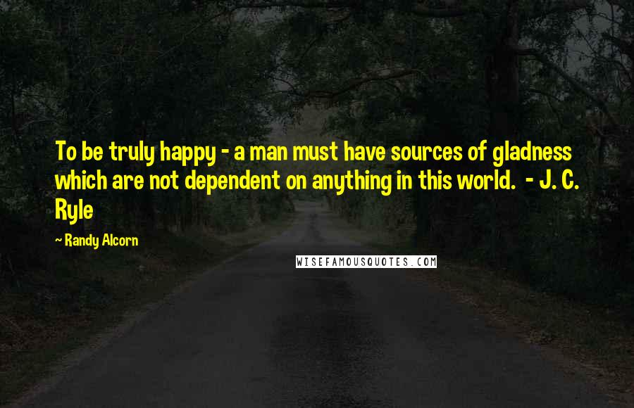 Randy Alcorn Quotes: To be truly happy - a man must have sources of gladness which are not dependent on anything in this world. - J. C. Ryle