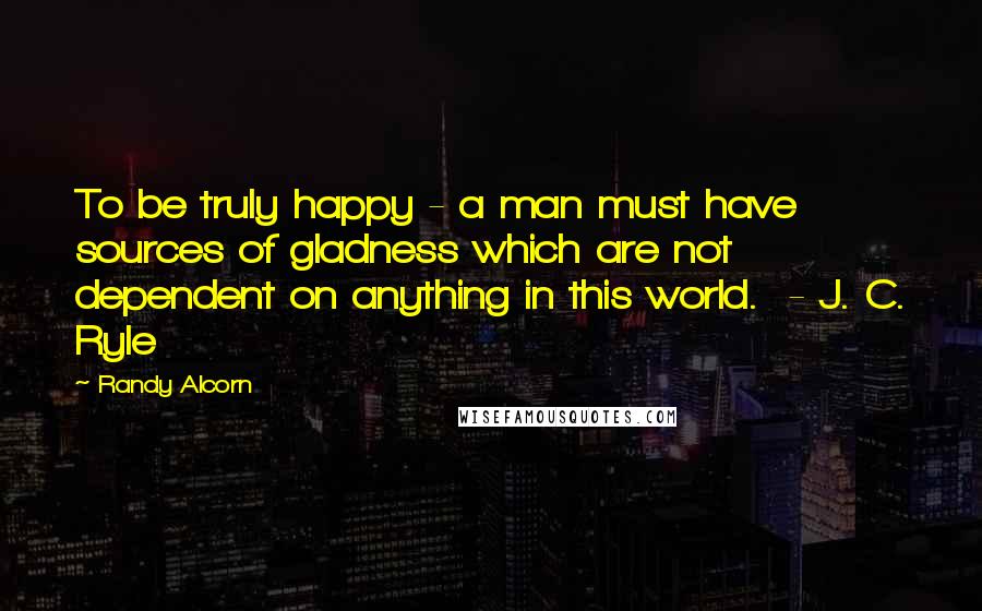 Randy Alcorn Quotes: To be truly happy - a man must have sources of gladness which are not dependent on anything in this world. - J. C. Ryle