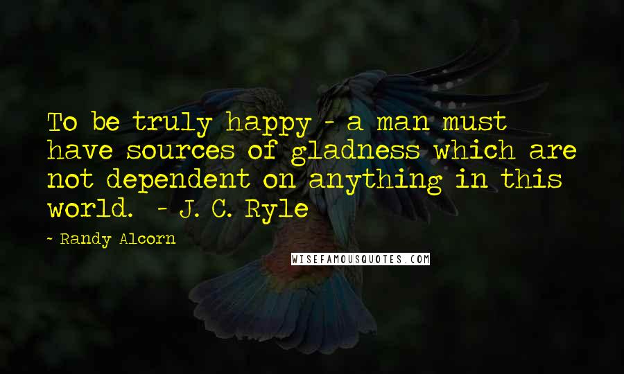 Randy Alcorn Quotes: To be truly happy - a man must have sources of gladness which are not dependent on anything in this world. - J. C. Ryle