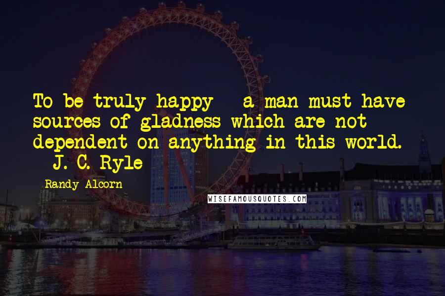 Randy Alcorn Quotes: To be truly happy - a man must have sources of gladness which are not dependent on anything in this world. - J. C. Ryle