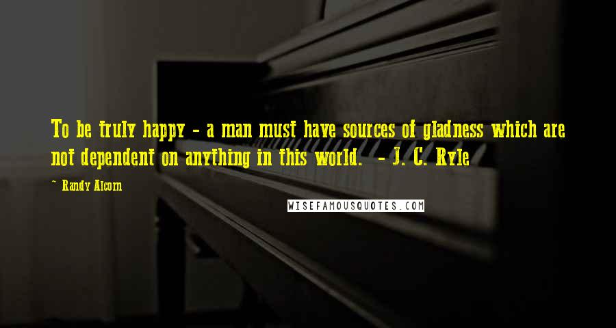 Randy Alcorn Quotes: To be truly happy - a man must have sources of gladness which are not dependent on anything in this world. - J. C. Ryle