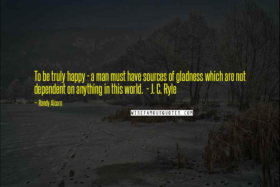 Randy Alcorn Quotes: To be truly happy - a man must have sources of gladness which are not dependent on anything in this world. - J. C. Ryle