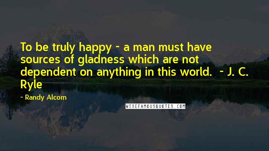 Randy Alcorn Quotes: To be truly happy - a man must have sources of gladness which are not dependent on anything in this world. - J. C. Ryle
