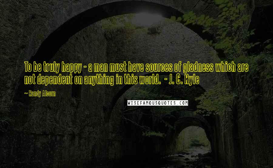 Randy Alcorn Quotes: To be truly happy - a man must have sources of gladness which are not dependent on anything in this world. - J. C. Ryle