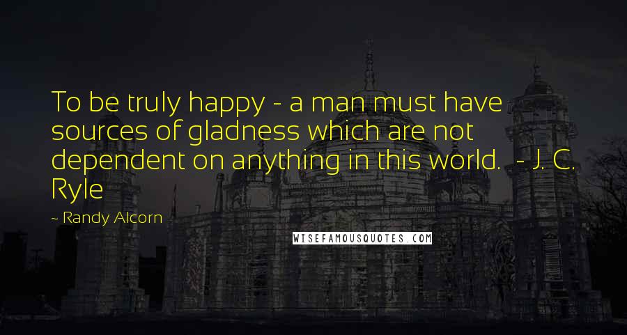 Randy Alcorn Quotes: To be truly happy - a man must have sources of gladness which are not dependent on anything in this world. - J. C. Ryle