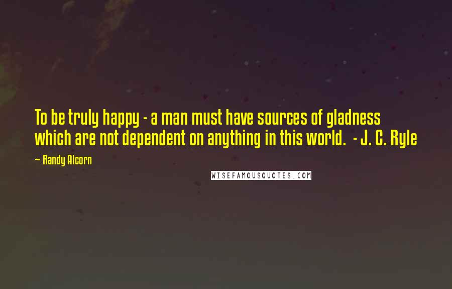 Randy Alcorn Quotes: To be truly happy - a man must have sources of gladness which are not dependent on anything in this world. - J. C. Ryle
