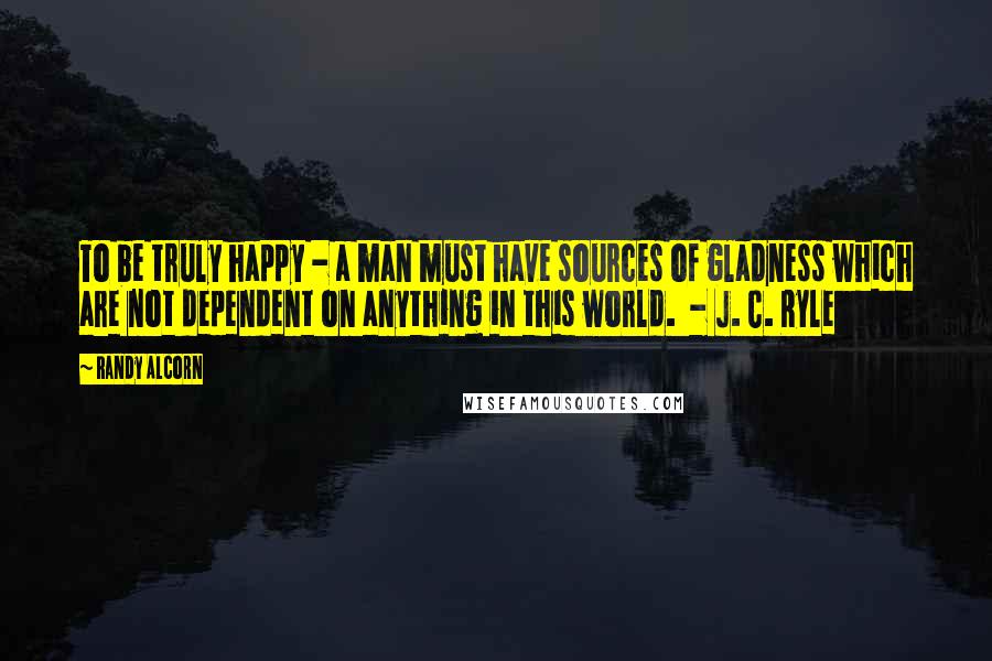 Randy Alcorn Quotes: To be truly happy - a man must have sources of gladness which are not dependent on anything in this world. - J. C. Ryle