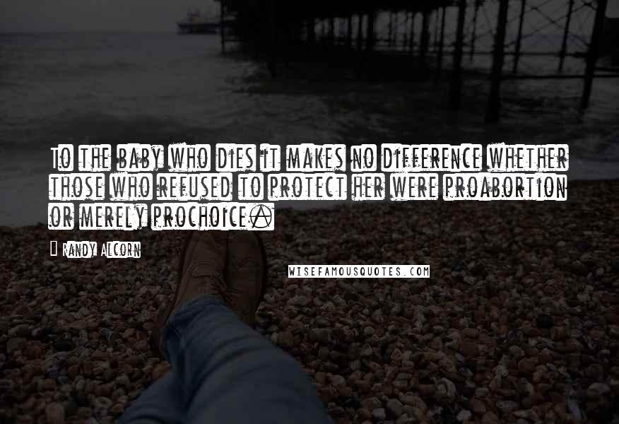 Randy Alcorn Quotes: To the baby who dies it makes no difference whether those who refused to protect her were proabortion or merely prochoice.