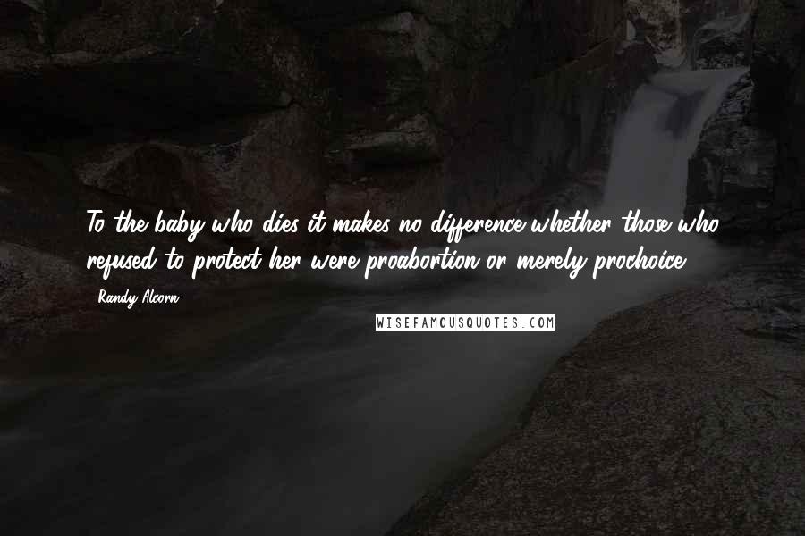 Randy Alcorn Quotes: To the baby who dies it makes no difference whether those who refused to protect her were proabortion or merely prochoice.